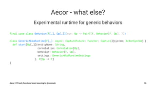 Aecor - what else?
Experimental runtime for generic behaviors
final case class Behavior[F[_], Op[_]](run: Op ~> PairT[F, Behavior[F, Op], ?])
class GenericAkkaRuntime[F[_]: Async: CaptureFuture: Functor: Capture](system: ActorSystem) {
def start[Op[_]](entityName: String,
correlation: Correlation[Op],
behavior: Behavior[F, Op],
settings: GenericAkkaRuntimeSettings
): F[Op ~> F]
}
Aecor ⇒ Purely functional event sourcing by @notxcain 30
 