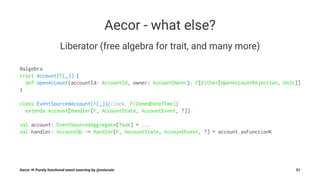 Aecor - what else?
Liberator (free algebra for trait, and many more)
@algebra
trait Account[F[_]] {
def openAccount(accountId: AccountId, owner: AccountOwner): F[Either[OpenAccountRejection, Unit]]
}
class EventSourcedAccount[F[_]](clock: F[ZonedDateTime])
extends Account[Handler[F, AccountState, AccountEvent, ?]]
val account: EventSourcedAggregate[Task] = ...
val handler: AccountOp ~> Handler[F, AccountState, AccountEvent, ?] = account.asFunctionK
Aecor ⇒ Purely functional event sourcing by @notxcain 31
 