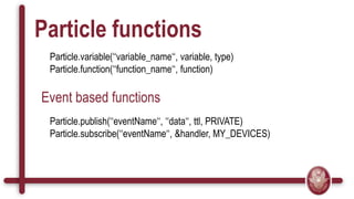 Particle functions
Particle.variable(‘‘variable_name‘‘, variable, type)
Particle.function(‘‘function_name‘‘, function)
Event based functions
Particle.publish(‘‘eventName‘‘, ‘‘data‘‘, ttl, PRIVATE)
Particle.subscribe(‘‘eventName‘‘, &handler, MY_DEVICES)
 