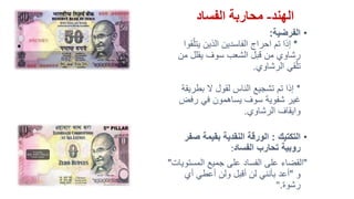 ‫الهند‬-‫الفساد‬ ‫محاربة‬
•‫الفرضية‬:
*ّ‫يتل‬ ‫الذين‬ ‫الفاسدين‬ ‫احراج‬ ‫تم‬ ‫إذا‬‫قوا‬
‫من‬ ‫يقلل‬ ‫سوف‬ ‫الشعب‬ ‫قبل‬ ‫من‬ ‫رشاوي‬
‫الرشاوي‬ ‫قي‬ّ‫تل‬.
*‫تشجيع‬ ‫تم‬ ‫إذا‬‫الناس‬‫بطري‬ ‫ال‬ ‫لقول‬‫قة‬
‫رفض‬ ‫في‬ ‫يساهمون‬ ‫سوف‬ ‫شفوية‬ ‫غير‬
‫الرشاوي‬ ‫وايقاف‬.
•‫التكتيك‬:‫ص‬ ‫بقيمة‬ ‫النقدية‬ ‫الورقة‬‫فر‬
‫الفساد‬ ‫تحارب‬ ‫روبية‬:
"‫القضاء‬‫المست‬ ‫جميع‬ ‫على‬ ‫الفساد‬ ‫على‬‫ويات‬"
‫و‬"‫أي‬ ‫أعطي‬ ‫ولن‬ ‫أقبل‬ ‫لن‬ ‫بأنني‬ ‫أعد‬
‫رشوة‬".
 