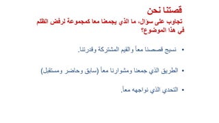 ‫نحن‬ ‫قصتنا‬
‫كمجموعة‬ ‫معا‬ ‫يجمعنا‬ ‫الذي‬ ‫ما‬ ،‫سؤال‬ ‫على‬ ‫تجاوب‬‫الظلم‬ ‫لرفض‬
‫في‬‫الموضوع‬ ‫هذا‬‫؟‬
•‫وقدرتنا‬ ‫المشتركة‬ ‫والقيم‬ ً‫ا‬‫مع‬ ‫قصصنا‬ ‫نسيج‬.
•ً‫ا‬‫مع‬ ‫ومشوارنا‬ ‫جمعنا‬ ‫الذي‬ ‫الطريق‬(‫ومستقب‬ ‫وحاضر‬ ‫سابق‬‫ل‬)
•ً‫ا‬‫مع‬ ‫نواجهه‬ ‫الذي‬ ‫التحدي‬.
 