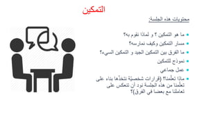 ‫التمكين‬
‫الجلسة‬ ‫هذه‬ ‫محتويات‬:
‫به؟‬ ‫نقوم‬ ‫لماذا‬ ‫و‬ ‫؟‬ ‫التمكين‬ ‫هو‬ ‫ما‬
‫نمارسه؟‬ ‫وكيف‬ ‫التمكين‬ ‫مسار‬
‫ا‬ ‫التمكين‬ ‫و‬ ‫الجيد‬ ‫التمكين‬ ‫بين‬ ‫الفرق‬ ‫ما‬‫لسيء؟‬
‫للتمكين‬ ‫نموذج‬
‫جماعي‬ ‫عمل‬
‫منا؟‬ّ‫تعل‬ ‫ماذا‬(‫ب‬ ‫ها‬ّ‫ذ‬‫نتخ‬ ‫ّة‬‫ي‬‫شخص‬ ‫قرارات‬‫على‬ ‫ناء‬
‫على‬ ‫تنعكس‬ ‫أن‬ ‫نود‬ ‫الجلسة‬ ‫هذه‬ ‫من‬ ‫منا‬ّ‫تعل‬
‫الفرق‬ ‫في‬ ‫بعضا‬ ‫مع‬ ‫تعاملنا‬)‫؟‬
 