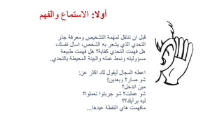 ‫أوال‬:‫والفهم‬ ‫االستماع‬
‫ومعرفة‬ ‫التشخيص‬ ‫مة‬ّ‫ه‬‫لم‬ ‫تنتقل‬ ‫ان‬ ‫قبل‬‫جذر‬
‫نفس‬ ‫اسال‬ ،‫الشخص‬ ‫به‬ ‫يشعر‬ ‫الذي‬ ‫التحدي‬،‫ك‬
‫طبيعة‬ ‫فهمت‬ ‫هل‬ ‫كفاية؟‬ ‫التحدي‬ ‫فهمت‬ ‫هل‬
‫بال‬ ‫المحيطة‬ ‫والبيئة‬ ‫عمله‬ ‫ونمط‬ ‫مسؤوليته‬‫تحدي‬.
‫عن‬ ‫اكثر‬ ‫لك‬ ‫ليقول‬ ‫المجال‬ ‫اعطه‬:
‫وبعدين‬ ‫صار؟‬ ‫شو‬!
‫اتدخل؟‬ ‫مين‬
‫تعملوا؟‬ ‫جربتوا‬ ‫شو‬ ‫عملت؟‬ ‫شو‬
‫برأيك؟؟‬ ‫ليه‬
‫عيدها‬ ‫النقطة‬ ‫هاي‬ ‫مافهمت‬...
 