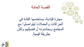 .1‫ويدين‬ ‫وعقل‬ ‫قلب‬
.2‫الموضوع‬ ‫أهل‬‫يقودون‬
3.‫ترابطية‬ ‫قيادة‬‫وتوسع‬
4.‫مستمر‬ ‫تعلم‬
ّ‫م‬‫العا‬ ‫القصة‬‫ة‬
‫في‬ ‫القادة‬ ‫يستخدمها‬ ،‫ادية‬ّ‫ي‬‫ق‬ ‫مهارة‬
‫مع‬ ‫ليتواصلوا‬ ‫والحمالت‬ ‫الحراكات‬
‫ولكن‬ ‫تهم‬ّ‫ي‬‫قض‬ ‫ل‬ ‫ويحشدونه‬ ‫المجتمع‬
‫بطريقة‬‫قيمية‬.
 