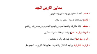 ‫الجيد‬ ‫الفريق‬ ‫معايير‬
•‫محدد‬:‫ومستقرين‬ ‫ومحددين‬ ‫معروفين‬ ‫أعضائه‬.
•‫ثابت‬:‫معروفة‬ ‫ومدتها‬ ‫دورية‬ ‫اجتماعاته‬.
•‫هادف‬:‫وواضح‬ ‫معروف‬ ‫ودوره‬ ‫تحدي‬ ‫وفيها‬ ‫ضرورية‬ ‫واضحة‬ ‫مشتركة‬ ‫غاية‬.
•‫عمل‬ ‫وقواعد‬ ‫أعراف‬:‫توقعات‬‫و‬‫تتطور‬ ‫مشتركة‬ ‫ثقافة‬.
•‫مترابطة‬ ‫أدواره‬:‫متكاملة‬ ‫وأدوار‬ ‫تشاركية‬ ‫قيادة‬.
•‫تشاركية‬ ‫قرارات‬:‫كمجموعة‬ ‫القرارات‬ ‫ويتخذ‬ ً‫ا‬‫مع‬ ‫والتحديات‬ ‫المشاكل‬ ‫يواجه‬.
 