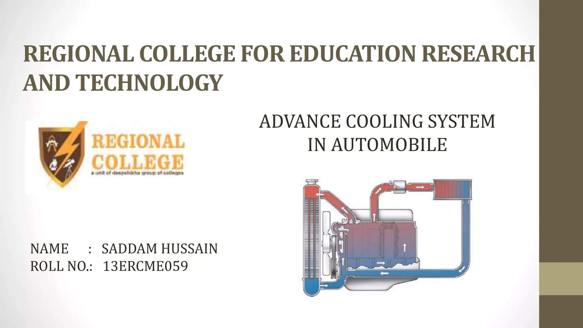 REGIONAL COLLEGE FOR EDUCATION RESEARCH
AND TECHNOLOGY
NAME : SADDAM HUSSAIN
ROLL NO.: 13ERCME059
ADVANCE COOLING SYSTEM
IN AUTOMOBILE
 