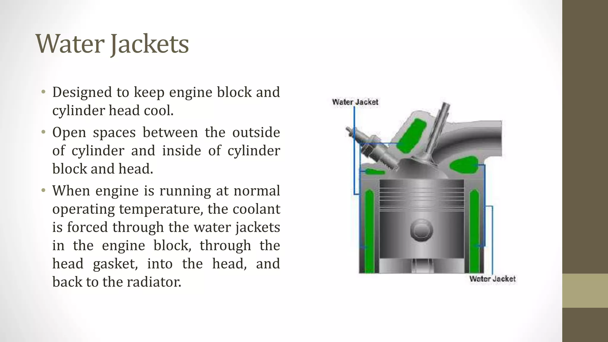 Water Jackets
• Designed to keep engine block and
cylinder head cool.
• Open spaces between the outside
of cylinder and inside of cylinder
block and head.
• When engine is running at normal
operating temperature, the coolant
is forced through the water jackets
in the engine block, through the
head gasket, into the head, and
back to the radiator.
 