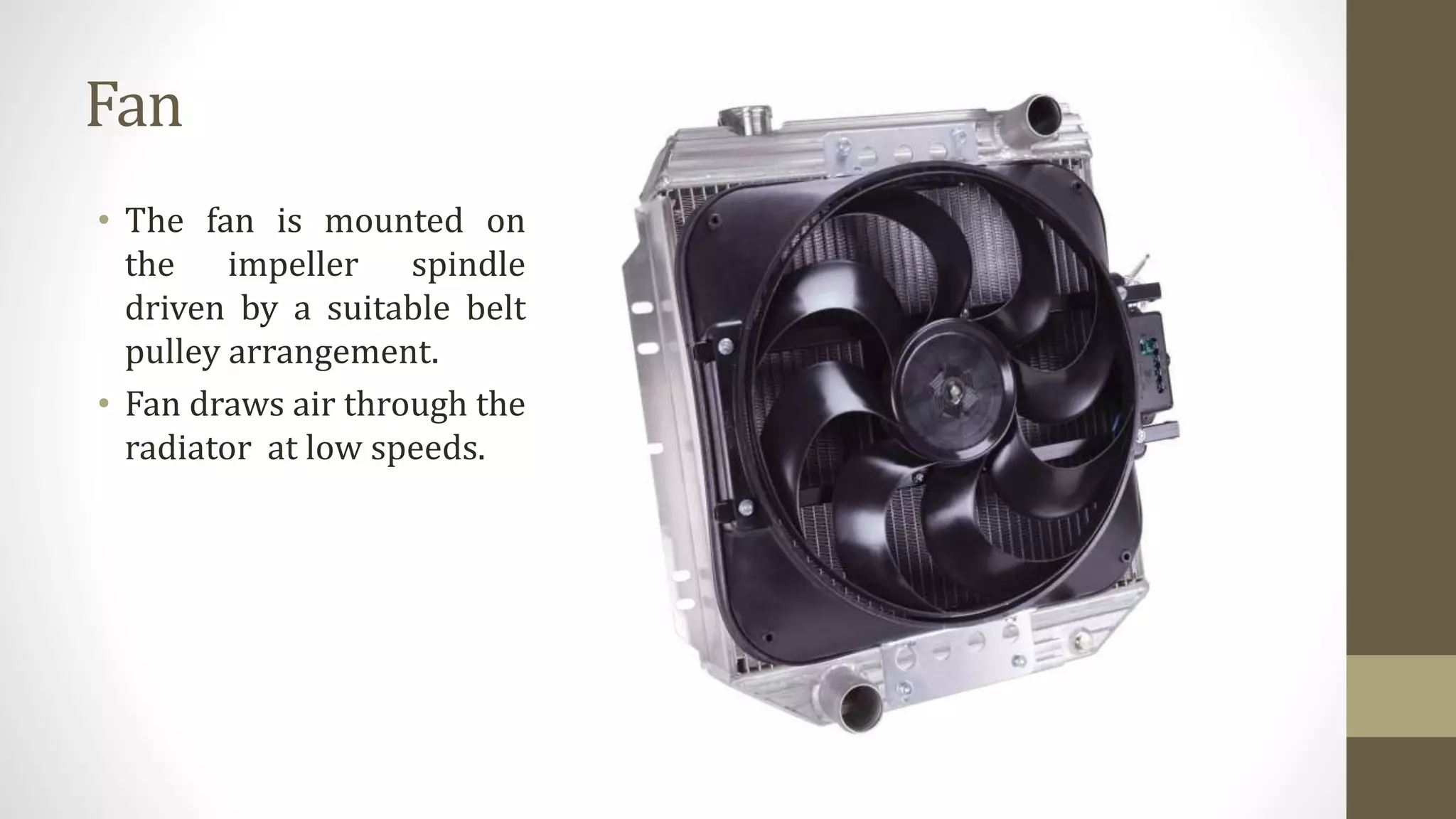 Fan
• The fan is mounted on
the impeller spindle
driven by a suitable belt
pulley arrangement.
• Fan draws air through the
radiator at low speeds.
 