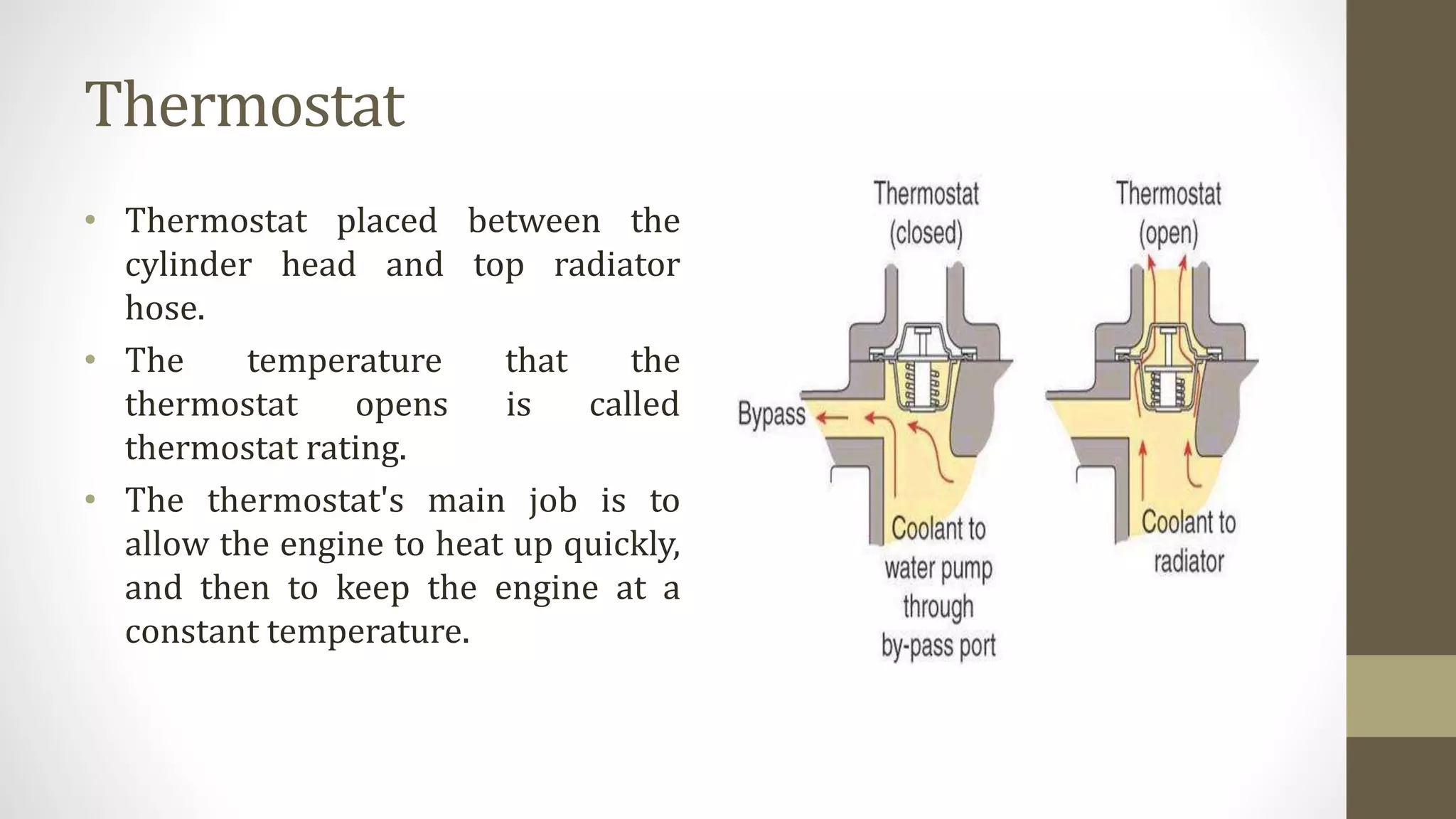 Thermostat
• Thermostat placed between the
cylinder head and top radiator
hose.
• The temperature that the
thermostat opens is called
thermostat rating.
• The thermostat's main job is to
allow the engine to heat up quickly,
and then to keep the engine at a
constant temperature.
 