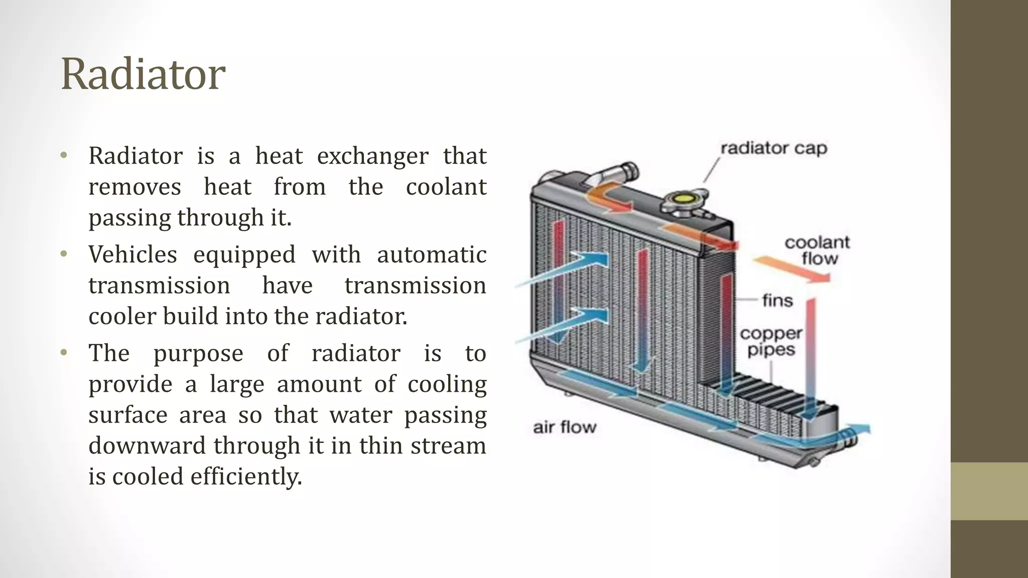 Radiator
• Radiator is a heat exchanger that
removes heat from the coolant
passing through it.
• Vehicles equipped with automatic
transmission have transmission
cooler build into the radiator.
• The purpose of radiator is to
provide a large amount of cooling
surface area so that water passing
downward through it in thin stream
is cooled efficiently.
 