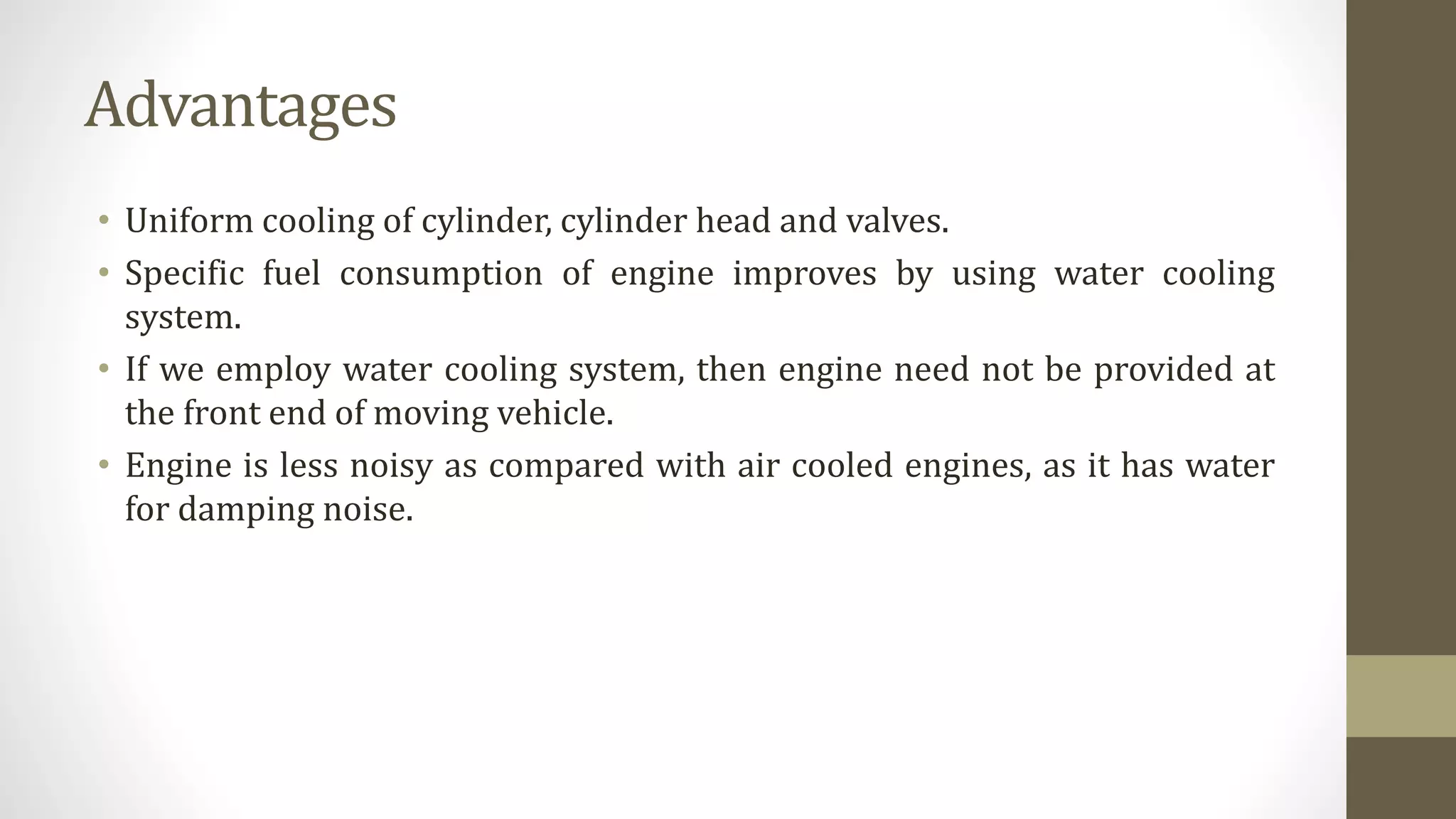 Advantages
• Uniform cooling of cylinder, cylinder head and valves.
• Specific fuel consumption of engine improves by using water cooling
system.
• If we employ water cooling system, then engine need not be provided at
the front end of moving vehicle.
• Engine is less noisy as compared with air cooled engines, as it has water
for damping noise.
 