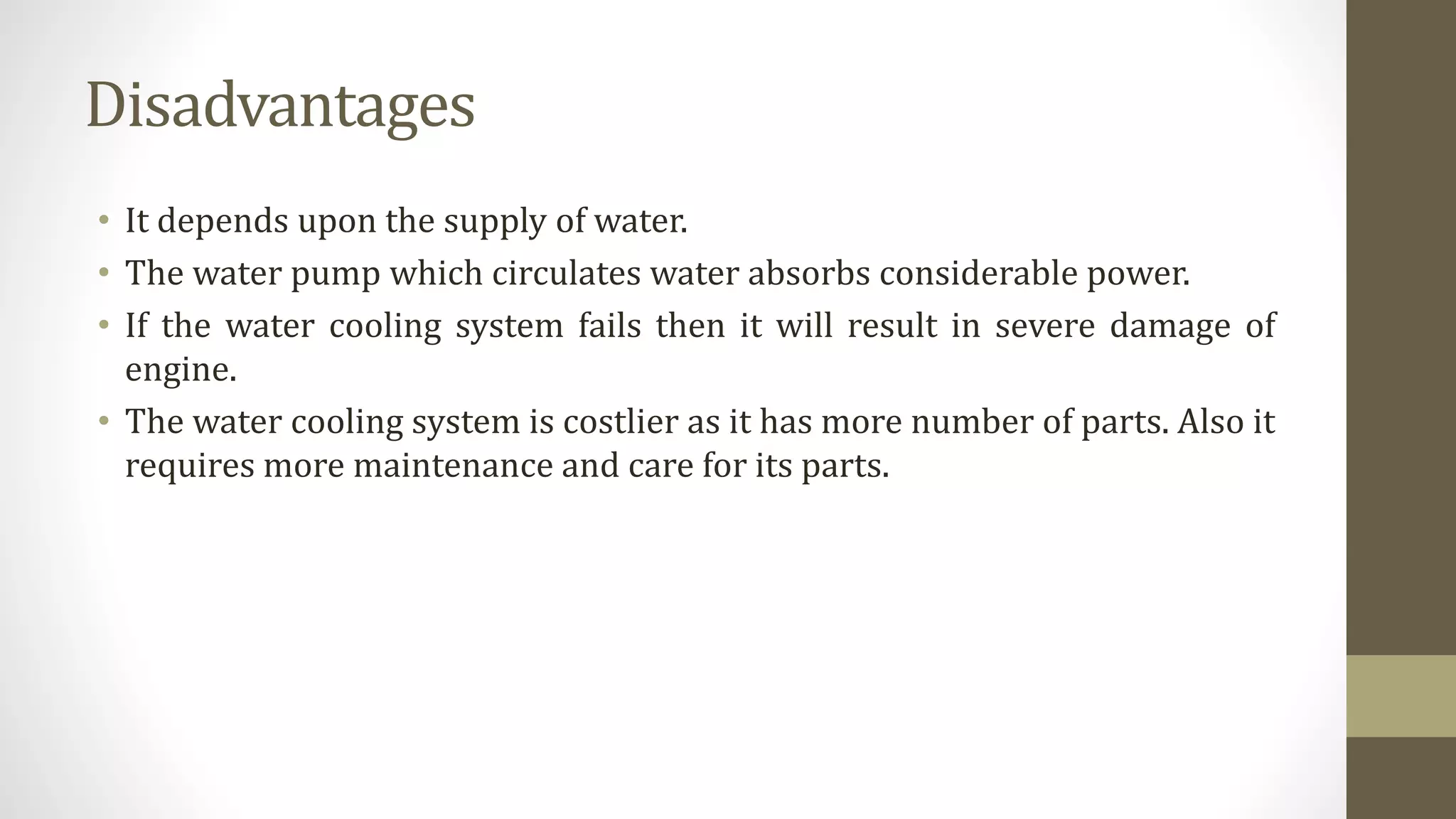 Disadvantages
• It depends upon the supply of water.
• The water pump which circulates water absorbs considerable power.
• If the water cooling system fails then it will result in severe damage of
engine.
• The water cooling system is costlier as it has more number of parts. Also it
requires more maintenance and care for its parts.
 