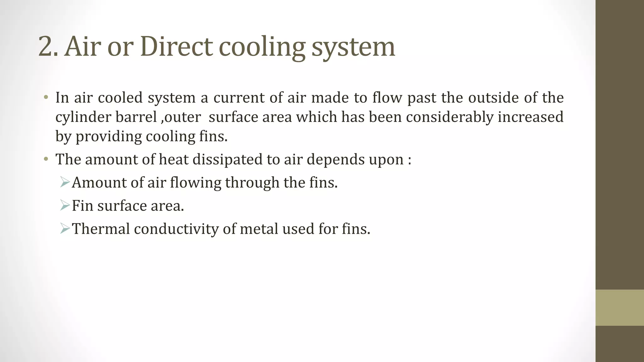 2. Air or Direct cooling system
• In air cooled system a current of air made to flow past the outside of the
cylinder barrel ,outer surface area which has been considerably increased
by providing cooling fins.
• The amount of heat dissipated to air depends upon :
Amount of air flowing through the fins.
Fin surface area.
Thermal conductivity of metal used for fins.
 