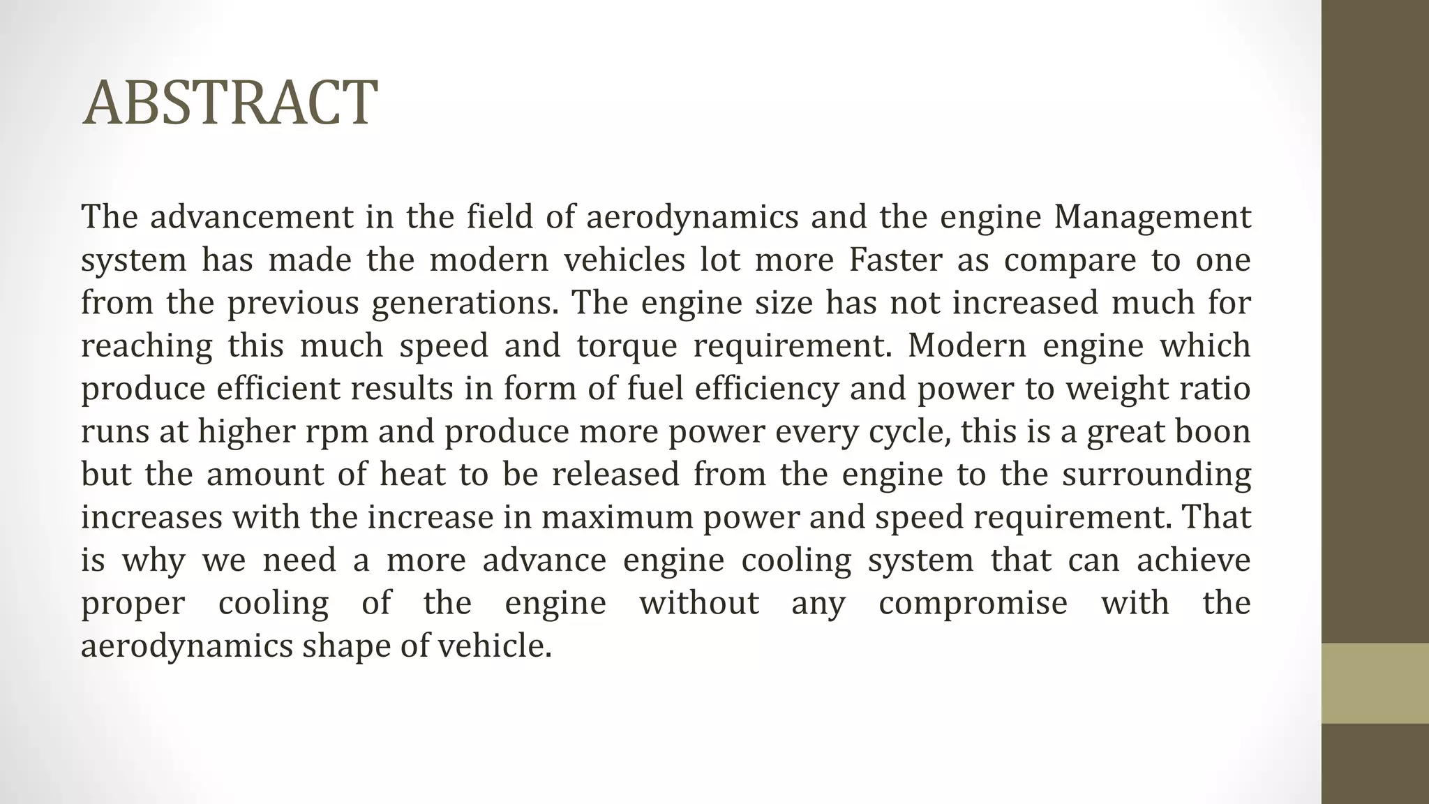 ABSTRACT
The advancement in the field of aerodynamics and the engine Management
system has made the modern vehicles lot more Faster as compare to one
from the previous generations. The engine size has not increased much for
reaching this much speed and torque requirement. Modern engine which
produce efficient results in form of fuel efficiency and power to weight ratio
runs at higher rpm and produce more power every cycle, this is a great boon
but the amount of heat to be released from the engine to the surrounding
increases with the increase in maximum power and speed requirement. That
is why we need a more advance engine cooling system that can achieve
proper cooling of the engine without any compromise with the
aerodynamics shape of vehicle.
 
