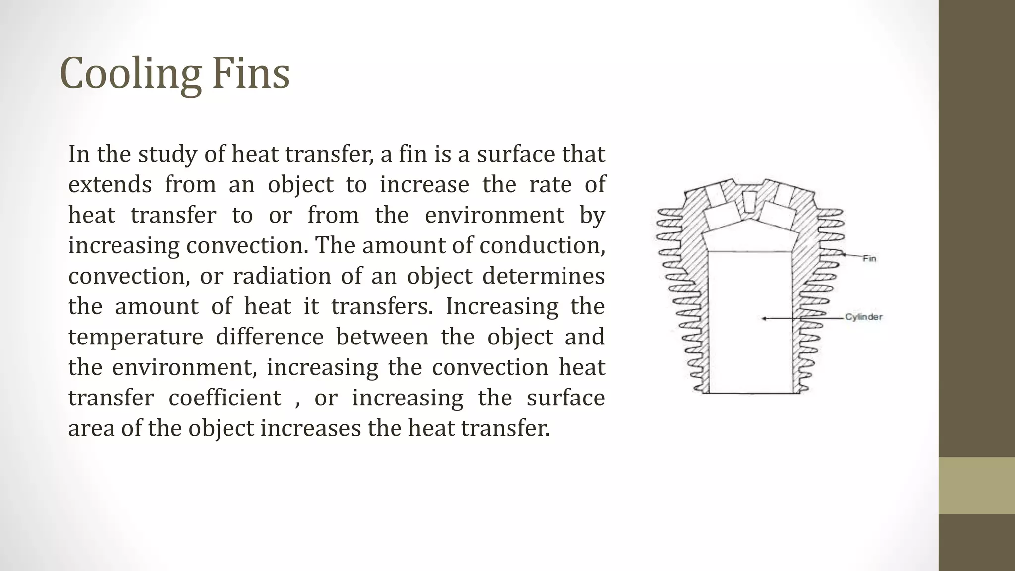 Cooling Fins
In the study of heat transfer, a fin is a surface that
extends from an object to increase the rate of
heat transfer to or from the environment by
increasing convection. The amount of conduction,
convection, or radiation of an object determines
the amount of heat it transfers. Increasing the
temperature difference between the object and
the environment, increasing the convection heat
transfer coefficient , or increasing the surface
area of the object increases the heat transfer.
 