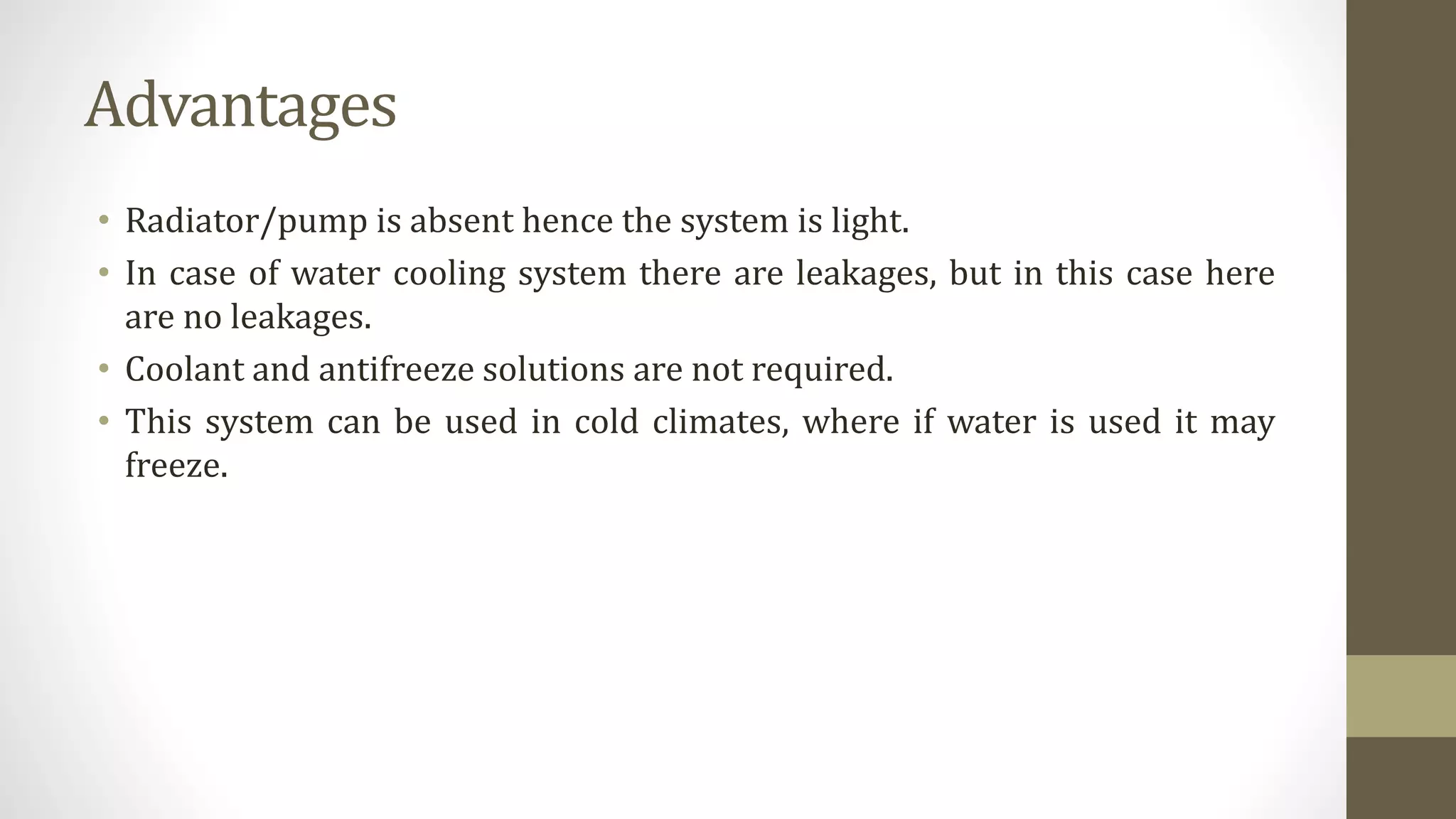 Advantages
• Radiator/pump is absent hence the system is light.
• In case of water cooling system there are leakages, but in this case here
are no leakages.
• Coolant and antifreeze solutions are not required.
• This system can be used in cold climates, where if water is used it may
freeze.
 
