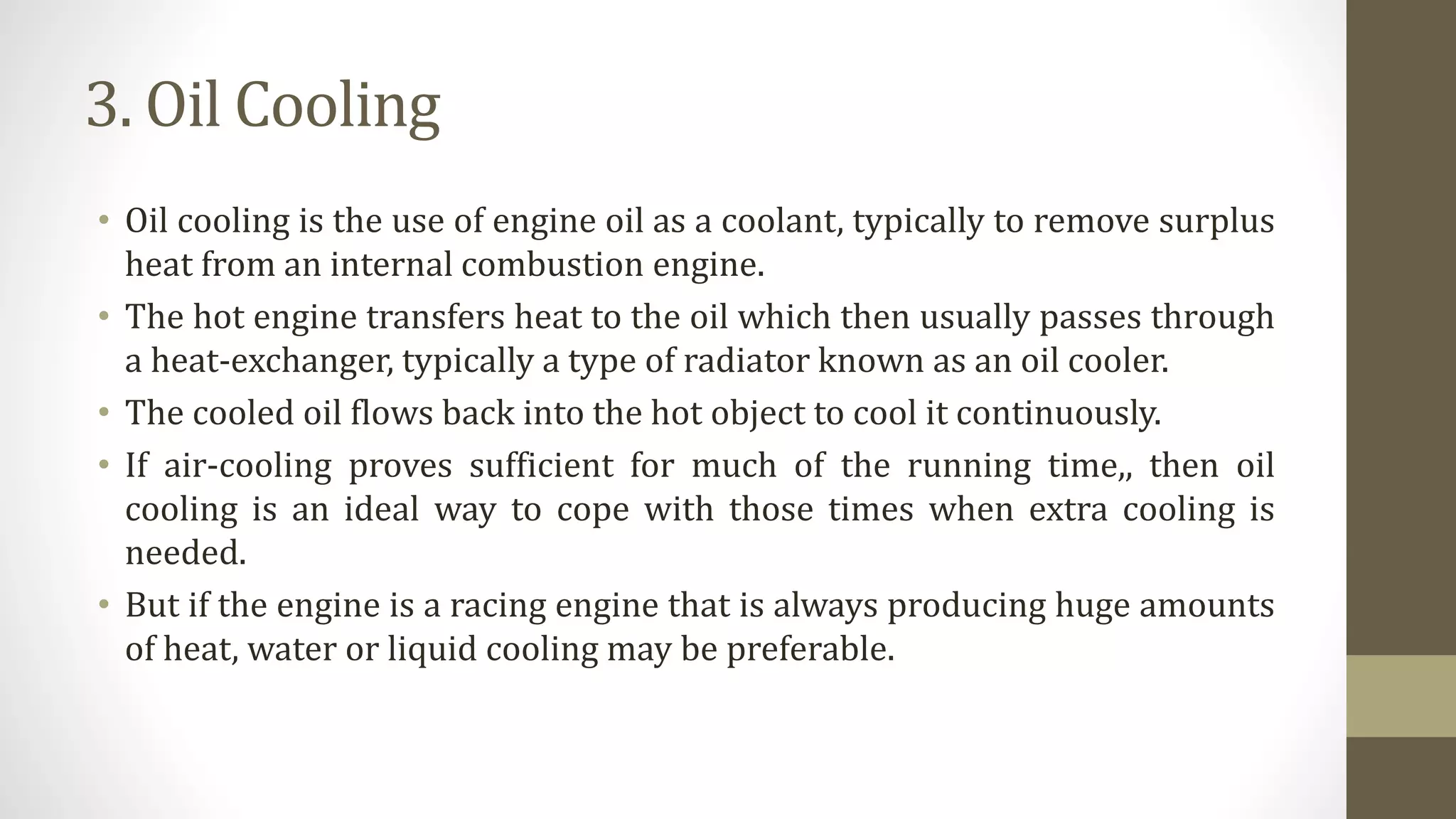 3. Oil Cooling
• Oil cooling is the use of engine oil as a coolant, typically to remove surplus
heat from an internal combustion engine.
• The hot engine transfers heat to the oil which then usually passes through
a heat-exchanger, typically a type of radiator known as an oil cooler.
• The cooled oil flows back into the hot object to cool it continuously.
• If air-cooling proves sufficient for much of the running time,, then oil
cooling is an ideal way to cope with those times when extra cooling is
needed.
• But if the engine is a racing engine that is always producing huge amounts
of heat, water or liquid cooling may be preferable.
 