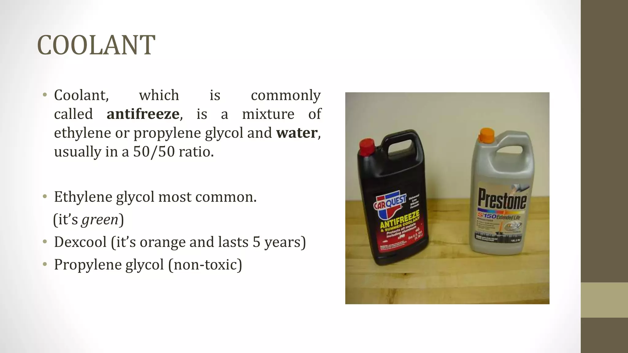 COOLANT
• Coolant, which is commonly
called antifreeze, is a mixture of
ethylene or propylene glycol and water,
usually in a 50/50 ratio.
• Ethylene glycol most common.
(it’s green)
• Dexcool (it’s orange and lasts 5 years)
• Propylene glycol (non-toxic)
 