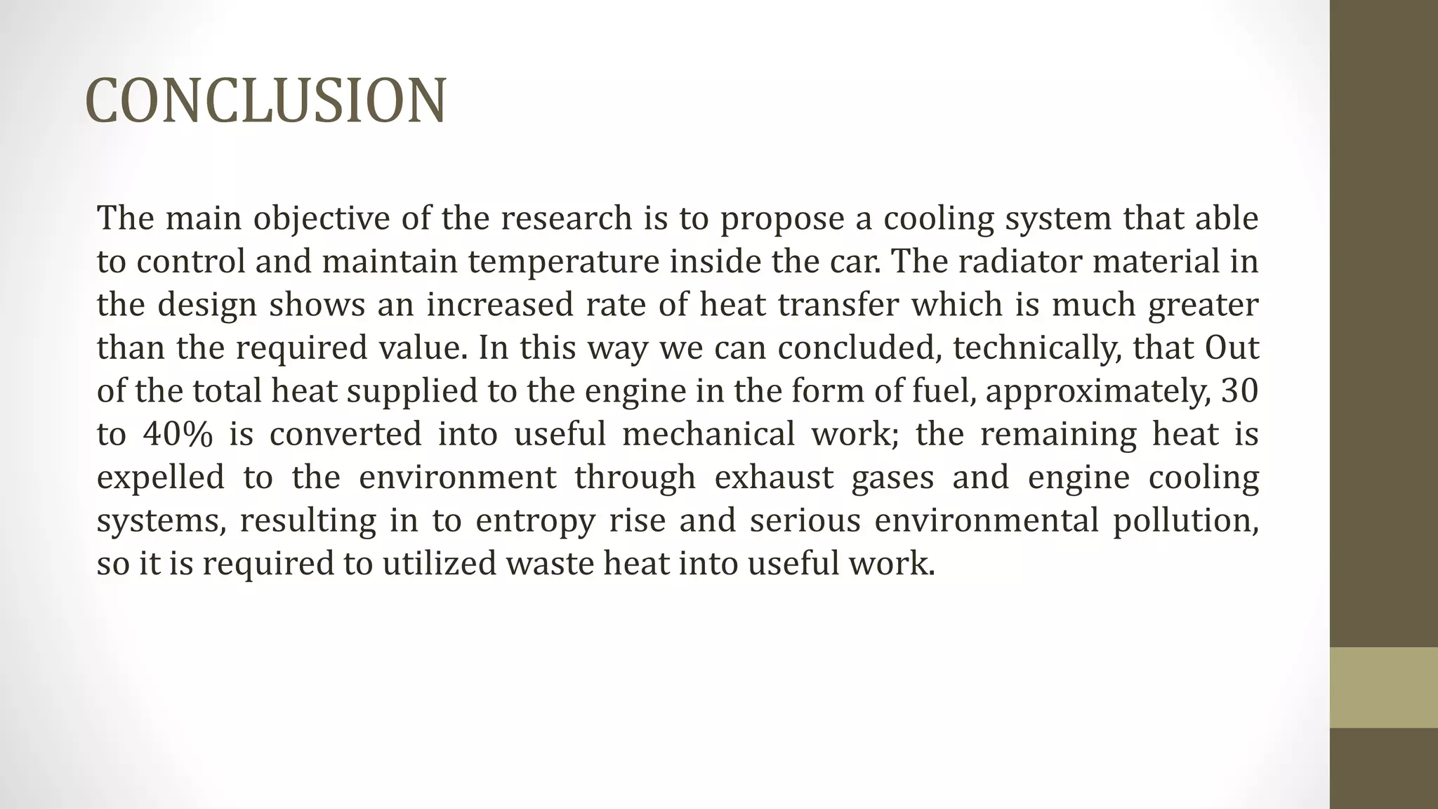 CONCLUSION
The main objective of the research is to propose a cooling system that able
to control and maintain temperature inside the car. The radiator material in
the design shows an increased rate of heat transfer which is much greater
than the required value. In this way we can concluded, technically, that Out
of the total heat supplied to the engine in the form of fuel, approximately, 30
to 40% is converted into useful mechanical work; the remaining heat is
expelled to the environment through exhaust gases and engine cooling
systems, resulting in to entropy rise and serious environmental pollution,
so it is required to utilized waste heat into useful work.
 