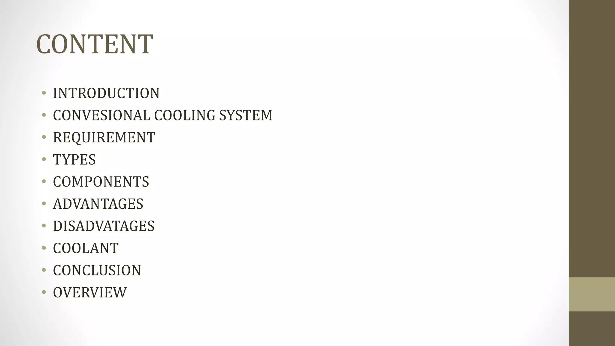CONTENT
• INTRODUCTION
• CONVESIONAL COOLING SYSTEM
• REQUIREMENT
• TYPES
• COMPONENTS
• ADVANTAGES
• DISADVATAGES
• COOLANT
• CONCLUSION
• OVERVIEW
 