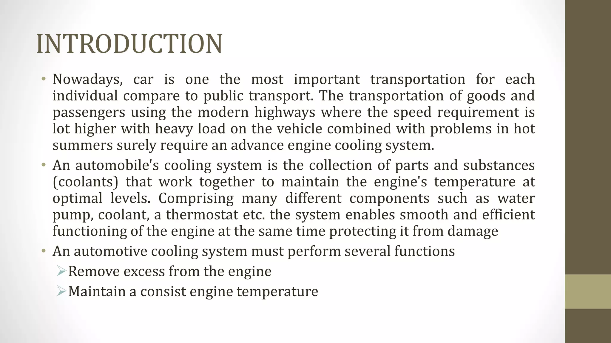 INTRODUCTION
• Nowadays, car is one the most important transportation for each
individual compare to public transport. The transportation of goods and
passengers using the modern highways where the speed requirement is
lot higher with heavy load on the vehicle combined with problems in hot
summers surely require an advance engine cooling system.
• An automobile's cooling system is the collection of parts and substances
(coolants) that work together to maintain the engine's temperature at
optimal levels. Comprising many different components such as water
pump, coolant, a thermostat etc. the system enables smooth and efficient
functioning of the engine at the same time protecting it from damage
• An automotive cooling system must perform several functions
Remove excess from the engine
Maintain a consist engine temperature
 