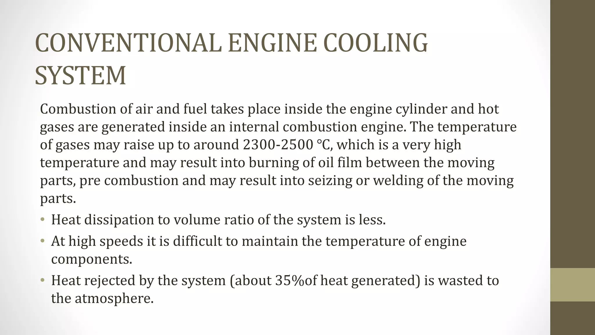 CONVENTIONAL ENGINE COOLING
SYSTEM
Combustion of air and fuel takes place inside the engine cylinder and hot
gases are generated inside an internal combustion engine. The temperature
of gases may raise up to around 2300-2500 ℃, which is a very high
temperature and may result into burning of oil film between the moving
parts, pre combustion and may result into seizing or welding of the moving
parts.
• Heat dissipation to volume ratio of the system is less.
• At high speeds it is difficult to maintain the temperature of engine
components.
• Heat rejected by the system (about 35%of heat generated) is wasted to
the atmosphere.
 