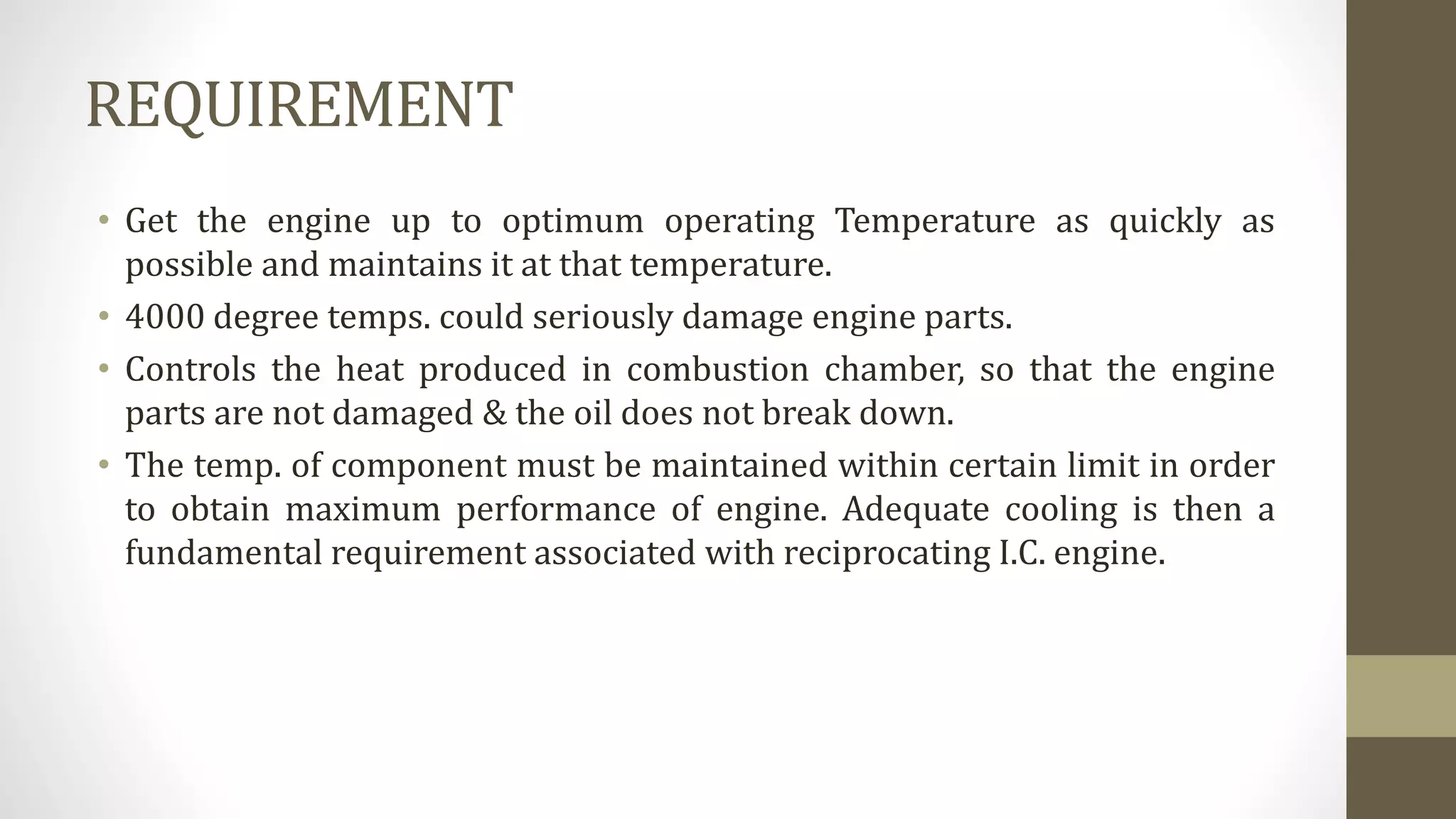 REQUIREMENT
• Get the engine up to optimum operating Temperature as quickly as
possible and maintains it at that temperature.
• 4000 degree temps. could seriously damage engine parts.
• Controls the heat produced in combustion chamber, so that the engine
parts are not damaged & the oil does not break down.
• The temp. of component must be maintained within certain limit in order
to obtain maximum performance of engine. Adequate cooling is then a
fundamental requirement associated with reciprocating I.C. engine.
 