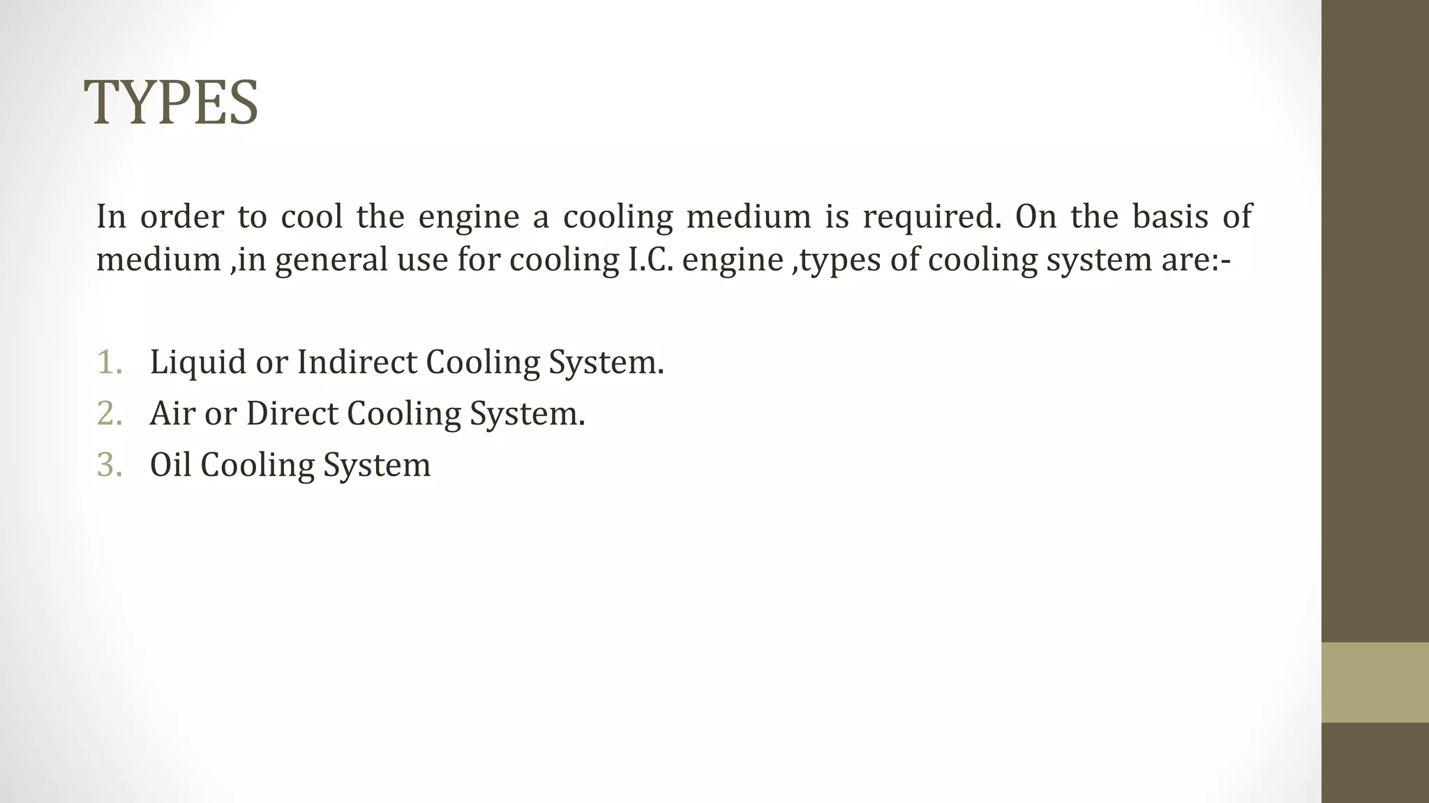 TYPES
In order to cool the engine a cooling medium is required. On the basis of
medium ,in general use for cooling I.C. engine ,types of cooling system are:-
1. Liquid or Indirect Cooling System.
2. Air or Direct Cooling System.
3. Oil Cooling System
 