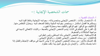 ‫اإلجيابية‬ ‫الشخصية‬ ‫مسات‬:-
‫أ‬-‫النفسية‬ ‫السمات‬:-
1-‫بالذات‬ ‫االستبصار‬:‫اإليجابي‬ ‫الشخص‬‫يستبصربذاته‬‫لديه‬ ‫القوة‬ ‫ونقاط‬ ‫اإليجابية‬ ‫بجوانبه‬ ،
، ‫استثمار‬ ‫أفضل‬ ‫ويستثمرها‬‫ويستبصر‬‫م‬ ‫التخلص‬ ‫ويحاول‬ ‫لديه‬ ‫الضعف‬ ‫ونقاط‬ ‫السلبية‬ ‫بجوانبه‬‫نها‬.
2-‫الواقع‬ ‫مع‬ ‫التكيف‬:‫تغييره‬ ‫ومحاولة‬ ‫معه‬ ‫والتكيف‬ ‫الواقع‬ ‫فهم‬.
3-‫الذات‬ ‫في‬ ‫التحكم‬ ‫على‬ ‫القدرة‬:‫في‬ ‫السيما‬ ‫االنفعالي‬ ‫والثبات‬ ، ‫بالضبط‬ ‫اإليجابي‬ ‫الشخص‬ ‫يتسم‬
‫والضغوط‬ ‫المشكالت‬ ‫مواجهة‬.
4-‫االنبساطية‬:‫الشخص‬ ‫يتسم‬‫االيجابى‬‫وليس‬ ‫انبساطي‬ ‫بأنه‬‫إنطوائي‬.
5-‫التفاؤل‬:‫الشخص‬ ‫سمات‬ ‫من‬‫اإليجابى‬‫اإليجابي‬ ‫والتوقع‬ ، ‫التفاؤل‬.
6-‫باألمل‬ ‫التمسك‬:‫الشخص‬ ‫سمات‬ ‫من‬‫اإليجابى‬‫السيما‬ ‫ييأس‬ ‫ال‬ ‫أنه‬‫فى‬‫والفشل‬ ‫اإلحباط‬ ‫مواقف‬‫إناا‬
‫باألمل‬ ‫يتمسك‬ ‫دائما‬.‫خطوة‬ ‫بألف‬ ‫يبدأ‬ ‫الميل‬ ‫طريق‬ ‫بأن‬ ‫واإليمان‬.
 