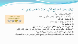 ‫إجيايب‬ ‫شخص‬ ‫تكون‬ ‫لكي‬ ‫النصائح‬ ‫بعض‬ ‫إليك‬:-
1-‫دائما‬ ‫باهلل‬ ‫االستعانة‬‫وابدا‬.
2-‫اليأس‬ ‫وتجنب‬ ‫والتفاؤل‬ ‫باهلل‬ ‫الدائم‬ ‫األمل‬‫واالحباط‬.
3-‫وبقدراتك‬ ‫بنفسك‬ ‫ثق‬.
4-‫عمله‬ ‫تريد‬ ‫ما‬ ‫وتؤجل‬ ‫تتكاسل‬ ‫ال‬.
5-‫أبدا‬ ‫تستسلم‬ ‫ال‬.
6-‫المتشائمين‬ ‫وتجنب‬ ‫اإليجابي‬ ‫التفكير‬ ‫ذوى‬ ‫األشخاص‬ ‫صادق‬.
7-‫مظهرك‬ ‫على‬ ‫حافظ‬‫الخارجى‬‫على‬ ‫إيجابا‬ ‫ينعكس‬ ‫ذلك‬ ‫ألن‬‫تفيرك‬‫إليك‬ ‫الناس‬ ‫ونظرة‬.
8-‫السلبية‬ ‫األفكار‬ ‫على‬ ‫تعرف‬‫واطلردها‬‫فورا‬ ‫رأسك‬ ‫من‬.
9-‫التفكير‬ ‫يصبح‬ ‫حتى‬ ‫اإليجابية‬ ‫التصرفات‬ ‫على‬ ‫نفسك‬ ‫عود‬‫اإليجابى‬‫شخصيتك‬ ‫من‬ ‫جزءا‬.
 