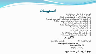 ‫ـان‬‫ـ‬‫ـ‬‫ـ‬‫ـ‬‫ـ‬‫ي‬‫ـتب‬‫ـ‬‫ـ‬‫ـ‬‫س‬‫ا‬ ‫سؤال‬ ‫كل‬ ‫على‬ ‫ال‬ ‫أو‬ ‫بنعم‬ ‫أجب‬:-
1-‫الحياة؟‬ ‫فى‬ ‫منك‬ ً‫ا‬‫حظ‬ ‫أقل‬ ‫األخرين‬ ‫أن‬ ‫تعتقد‬ ‫هل‬
2-‫؟‬ ‫األخرين‬ ‫بسبب‬ ‫والنهب‬ ‫للسلب‬ ‫تعرضت‬ ‫حياتك‬ ‫أجمل‬ ‫بأن‬ ‫تشعر‬ ‫هل‬
3-‫؟‬ ‫حياتك‬ ‫مسيرة‬ ‫تعوق‬ ‫وعراقيل‬ ‫عوائق‬ ‫بوجود‬ ‫تعتقد‬ ‫هل‬
4-‫؟‬ ‫سبب‬ ‫بال‬ ‫الهمة‬ ‫وفتور‬ ‫بالتعب‬ ‫تشعر‬ ‫هل‬
5-‫؟‬ ‫هدف‬ ‫بال‬ ‫حياتك‬ ‫أن‬ ‫مستمرة‬ ‫بصفة‬ ‫تشعر‬ ‫هل‬
6-‫تعب؟‬ ‫كلها‬ ‫الحياة‬ ‫أن‬ ‫تفكر‬ ‫هل‬
7-‫؟‬ ‫الضوضاء‬ ‫تضايقك‬ ‫هل‬
8–‫األمل؟‬ ‫بفقدان‬ ً‫ا‬‫كثير‬ ‫تشعر‬ ‫هل‬
9–‫األخرين؟‬ ‫سعادة‬ ‫قدر‬ ‫سعيد‬ ‫بأنك‬ ‫تشعر‬ ‫هل‬
10–‫؟‬ ‫تشعربالسعادة‬ ‫وأنت‬ ‫النوم‬ ‫من‬ ‫تستيقظ‬ ‫هل‬
‫التقييـــم‬
‫كل‬‫اجابة‬(‫بنعم‬= )1‫اجابة‬ ‫كل‬(‫بال‬= )‫صفر‬
‫فيما‬‫والعاشر‬ ‫التاسع‬ ‫السؤالين‬ ‫عدا‬
‫كل‬‫اجابة‬(‫بنعم‬=)‫صفر‬
‫وكل‬‫اجابة‬(‫بال‬=)1
‫عليها‬ ‫حصلت‬ ‫التي‬ ‫الدرجات‬ ‫اجمع‬
 