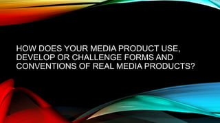 HOW DOES YOUR MEDIA PRODUCT USE,
DEVELOP OR CHALLENGE FORMS AND
CONVENTIONS OF REAL MEDIA PRODUCTS?
 