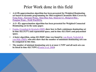 Prior Work done in this field
• A (4+Є)-approximation algorithm has been presented for Weighted Dominating
set based on dynamic programming for Min-weighted Chromatic Disk Covers by
Feng Zoua , Yuexuan Wang , Xiao-Hua Xuc, Xianyue Li , Hongwei Duc ,
Pengjun Wanc , Weili Wu(2011).
• A (1+ Є)- approximation algorithm has been presented for Weighted Connected
Dominating set in the same paper.
• Fomin, Grandoni & Kratsch (2009) show how to find a minimum dominating set
in time O(1.5137n) and exponential space, and in time O(1.5264n) and polynomial
space.
• A faster algorithm, using O(1.5048n) time was found by van Rooij, Nederlof &
van Dijk (2009), who also show that the number of minimum dominating sets can
be computed in this time.
• The number of minimal dominating sets is at most 1.7159n and all such sets can
be listed in time O(1.7159n) (Fomin et al. 2008)
 