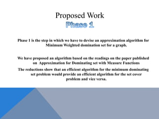 Phase 1 is the step in which we have to devise an approximation algorithm for
Minimum Weighted domination set for a graph.
We have proposed an algorithm based on the readings on the paper published
on Approximation for Dominating set with Measure Functions
The reductions show that an efficient algorithm for the minimum dominating
set problem would provide an efficient algorithm for the set cover
problem and vice versa.
Proposed Work
 