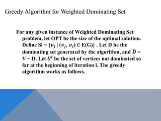 Greedy Algorithm for Weighted Dominating Set
For any given instance of Weighted Dominating Set
problem, let OPT be the size of the optimal solution.
Deﬁne Si = {𝒗𝒋 | (𝒗𝒋, 𝒗𝒊) ∈ E(G)} . Let D be the
dominating set generated by the algorithm, and 𝑫 =
V − D. Let 𝑼𝒍 be the set of vertices not dominated so
far at the beginning of iteration l. The greedy
algorithm works as follows.
 