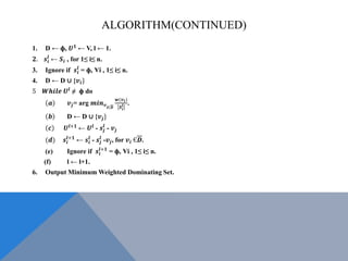 ALGORITHM(CONTINUED)
1. D ← ф, 𝑼 𝟏
← V, l ← 1.
𝟐. 𝒔𝒊
𝒍
← 𝑺𝒊 , for 1≤ i≤ n.
3. Ignore if 𝒔𝒊
𝒍
= ф, Ɐi , 1≤ i≤ n.
4. D ← D ∪ {𝒗𝒊}
5 𝑾𝒉𝒊𝒍𝒆 𝑼𝒍
≠ ф do
𝒂 𝒗𝒋= arg 𝒎𝒊𝒏 𝒗 𝒊Є𝑫
𝒘(𝒗 𝒊)
𝑺 𝒊
𝒍 .
𝒃 D ← D ∪ {𝒗𝒋}
𝒄 𝑼𝒍+𝟏
← 𝑼𝒍
- 𝒔𝒋
𝒍
- 𝒗𝒋
(𝒅) 𝒔𝒊
𝒍+𝟏
← 𝒔𝒊
𝒍
- 𝒔𝒋
𝒍
-𝒗𝒋, for 𝒗𝒊 Є𝑫.
(e) Ignore if 𝒔𝒊
𝒍+𝟏
= ф, Ɐi , 1≤ i≤ n.
(f) l ← l+1.
6. Output Minimum Weighted Dominating Set.
 