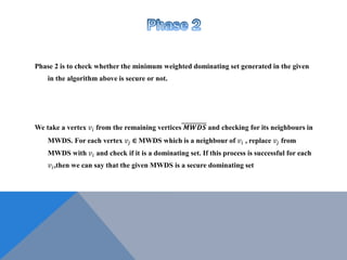 Phase 2 is to check whether the minimum weighted dominating set generated in the given
in the algorithm above is secure or not.
We take a vertex 𝑣𝑖 from the remaining vertices 𝑴𝑾𝑫𝑺 and checking for its neighbours in
MWDS. For each vertex 𝑣𝑗 ∈ MWDS which is a neighbour of 𝑣𝑖 , replace 𝑣𝑗 from
MWDS with 𝑣𝑖 and check if it is a dominating set. If this process is successful for each
𝑣𝑖,then we can say that the given MWDS is a secure dominating set
 