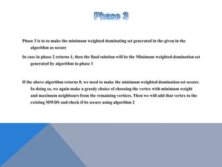 Phase 3 is to to make the minimum weighted dominating set generated in the given in the
algorithm as secure
In case in phase 2 returns 1, then the final solution will be the Minimum weighted domination set
generated by algorithm in phase 1
If the above algorithm returns 0, we need to make the minimum weighted domination set secure.
In doing so, we again make a greedy choice of choosing the vertex with minimum weight
and maximum neighbours from the remaining vertices. Then we will add that vertex to the
existing MWDS and check if its secure using algorithm 2
 