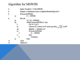 Algorithm for MSWDS
1. Input: Graph G = (V,E),MWDS
2. Output: A minimum secure weighted Dominating Set S
3. If Secure(MWDS)
a) S ← MWDS
4. Else do
a) N:= |V| - |MWDS|
b) While Secure(MWDS) ≠ true
i. For k:=1 to N
ii. Choose 𝑪 𝒌
𝑵
vertices set 𝑽′
such arg 𝒎𝒊𝒏 𝒗 𝒊Є𝑫
𝒘(𝒗 𝒊)
𝑺 𝒊
𝒍 ,𝒗𝒊∈𝑽′
iii. 𝑴𝑾𝑫𝑺 ← MWDS ∪ 𝑽′
iv. If Secure(MWDS)
i. S ← MWDS
v. Else
i. Continue.
c) End
5. End
6. Return S
 