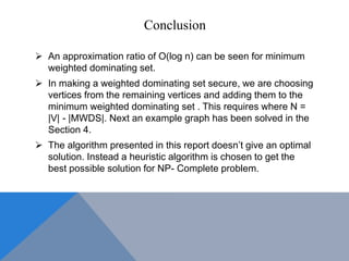 Conclusion
 An approximation ratio of O(log n) can be seen for minimum
weighted dominating set.
 In making a weighted dominating set secure, we are choosing
vertices from the remaining vertices and adding them to the
minimum weighted dominating set . This requires where N =
|V| - |MWDS|. Next an example graph has been solved in the
Section 4.
 The algorithm presented in this report doesn’t give an optimal
solution. Instead a heuristic algorithm is chosen to get the
best possible solution for NP- Complete problem.
 