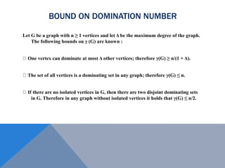 BOUND ON DOMINATION NUMBER
Let G be a graph with n ≥ 1 vertices and let Δ be the maximum degree of the graph.
The following bounds on γ (G) are known :
One vertex can dominate at most Δ other vertices; therefore γ(G) ≥ n/(1 + Δ).
The set of all vertices is a dominating set in any graph; therefore γ(G) ≤ n.
If there are no isolated vertices in G, then there are two disjoint dominating sets
in G. Therefore in any graph without isolated vertices it holds that γ(G) ≤ n/2.
 