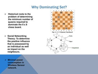 Why Dominating Set?
 Historical roots to the
problem of determining
the minimum number of
queens required to
dominate the 8 x 8
chess board.
 Social Networking
Theory: To determine
the positive influence
that is possessed by
an individual as well
as impact on the
neighbours.
 Minimal power
consumption in
Wireless Sensor
network.
 