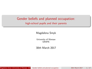 Gender beliefs and planned occupation:
high-school pupils and their parents
Magdalena Smyk
University of Warsaw
GRAPE
30th March 2017
Magdalena Smyk (University of Warsaw GRAPE)Gender beliefs and planned occupation: 30th March 2017 1 / 17
 