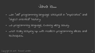 Copyright © 2017 Russel Winder 10
Java is…
● …an “old” programming language steeped in “imperative” and
“object oriented” history.
● …a programming language, evolving very slowly.
● …not really keeping up with modern programming ideas and
techniques.
 