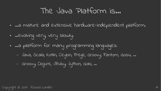 Copyright © 2017 Russel Winder 11
The Java Platform is…
● …a mature and extensive hardware-independent platform.
● …evolving very, very slowly.
● …a platform for many programming languages:
– Java, Scala, Kotlin, Ceylon, Frege, Groovy, Fantom, Gosu, …
– Groovy, Clojure, JRuby, Jython, Golo, …
 