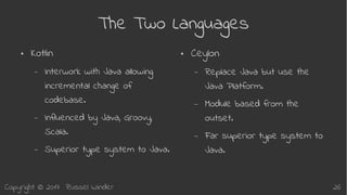 Copyright © 2017 Russel Winder 26
The Two Languages
● Kotlin
– Interwork with Java allowing
incremental change of
codebase.
– Influenced by Java, Groovy,
Scala.
– Superior type system to Java.
● Ceylon
– Replace Java but use the
Java Platform.
– Module based from the
outset.
– Far superior type system to
Java.
 