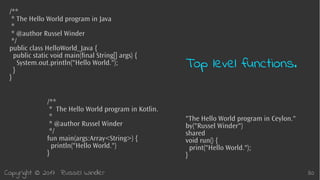 Copyright © 2017 Russel Winder 30
/**
* The Hello World program in Kotlin.
*
* @author Russel Winder
*/
fun main(args:Array<String>) {
println("Hello World.")
}
"The Hello World program in Ceylon."
by("Russel Winder")
shared
void run() {
print("Hello World.");
}
Top level functions.
/**
* The Hello World program in Java
*
* @author Russel Winder
*/
public class HelloWorld_Java {
public static void main(final String[] args) {
System.out.println("Hello World.");
}
}
 