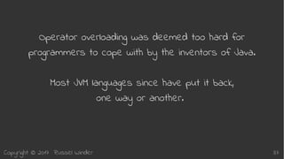 Copyright © 2017 Russel Winder 37
Operator overloading was deemed too hard for
programmers to cope with by the inventors of Java.
Most JVM languages since have put it back,
one way or another.
 