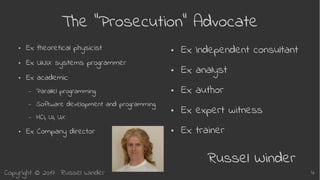 Copyright © 2017 Russel Winder 4
The “Prosecution” Advocate
● Ex theoretical physicist
● Ex UNIX systems programmer
● Ex academic:
– Parallel programming
– Software development and programming
– HCI, UI, UX
● Ex Company director
● Ex Independent consultant
● Ex analyst
● Ex author
● Ex expert witness
● Ex trainer
Russel Winder
 