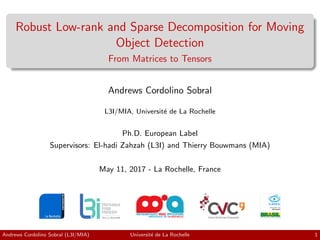 Robust Low-rank and Sparse Decomposition for Moving
Object Detection
From Matrices to Tensors
Andrews Cordolino Sobral
L3I/MIA, Universit´e de La Rochelle
Ph.D. European Label
Supervisors: El-hadi Zahzah (L3I) and Thierry Bouwmans (MIA)
May 11, 2017 - La Rochelle, France
Andrews Cordolino Sobral (L3I/MIA) Universit´e de La Rochelle 1
 
